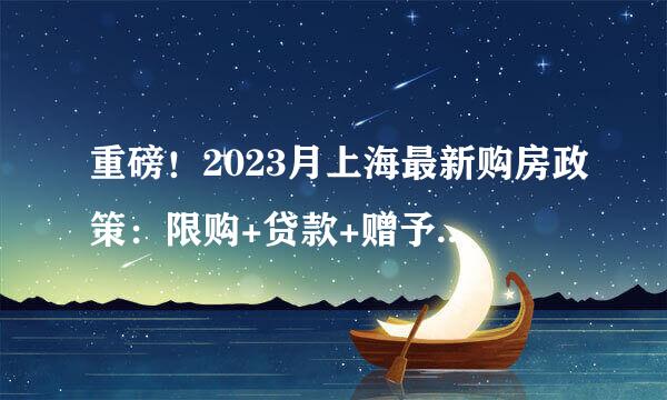 重磅！2023月上海最新购房政策：限购+贷款+赠予+继承+新房积分+摇号！(完整版）