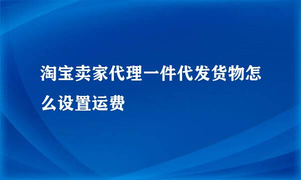 淘宝卖家代理一件代发货物怎么设置运费