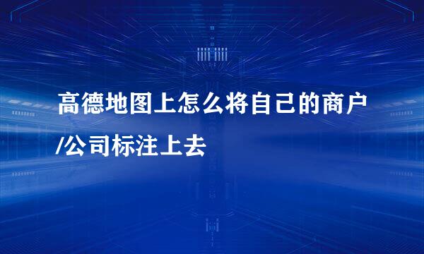 高德地图上怎么将自己的商户/公司标注上去