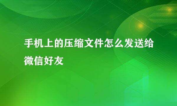 手机上的压缩文件怎么发送给微信好友