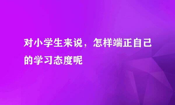 对小学生来说，怎样端正自己的学习态度呢