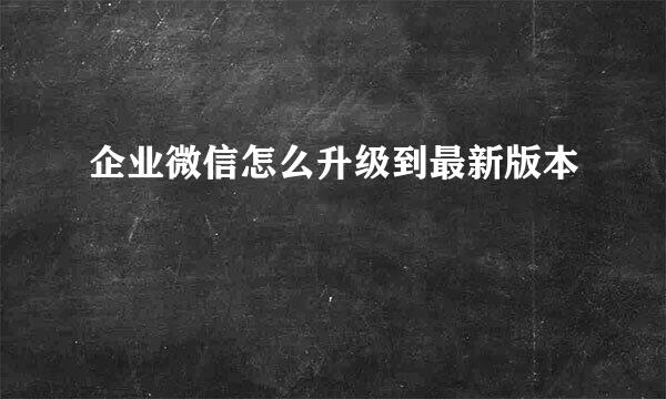 企业微信怎么升级到最新版本