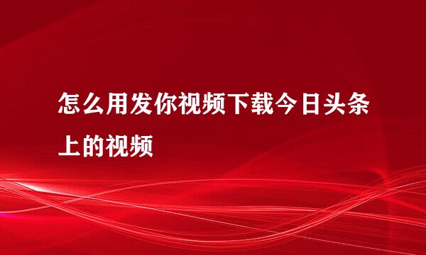 怎么用发你视频下载今日头条上的视频