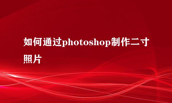如何通过photoshop制作二寸照片