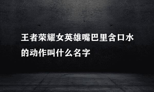 王者荣耀女英雄嘴巴里含口水的动作叫什么名字