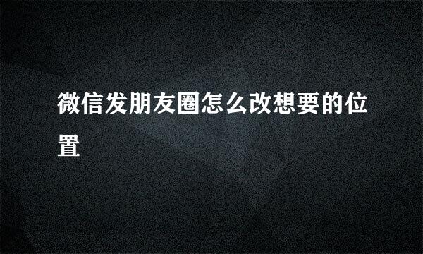 微信发朋友圈怎么改想要的位置