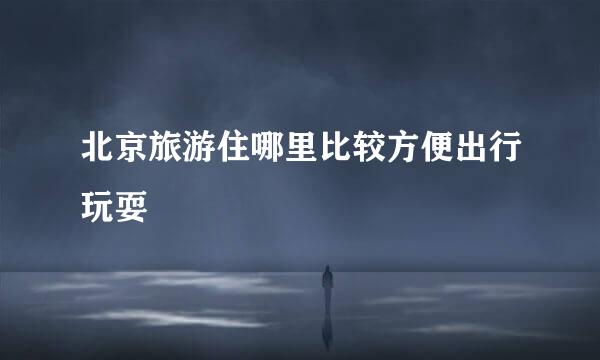 北京旅游住哪里比较方便出行玩耍