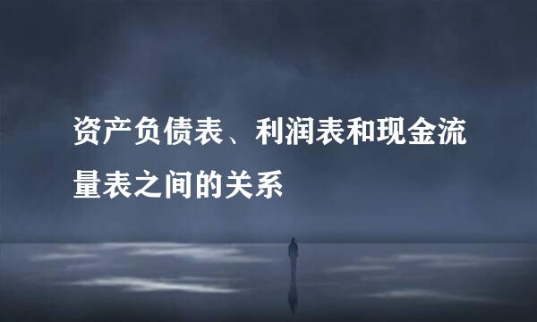 资产负债表、利润表和现金流量表之间的关系