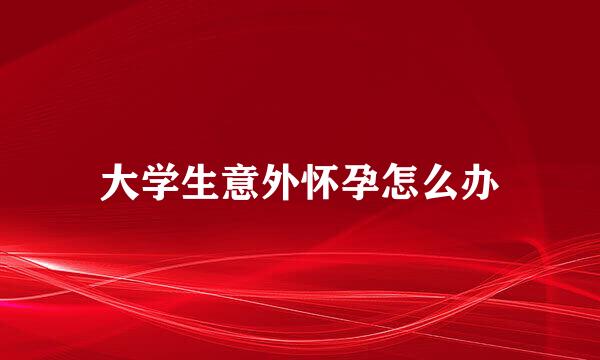 大学生意外怀孕怎么办