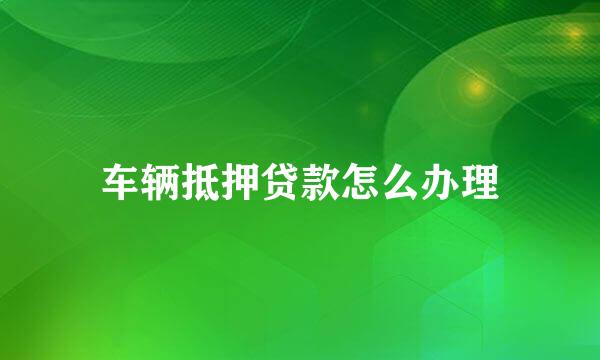 车辆抵押贷款怎么办理
