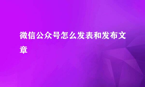 微信公众号怎么发表和发布文章