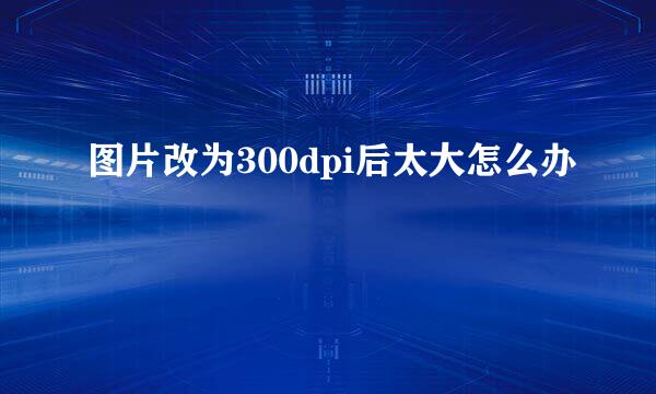 图片改为300dpi后太大怎么办