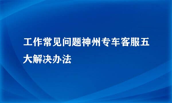 工作常见问题神州专车客服五大解决办法