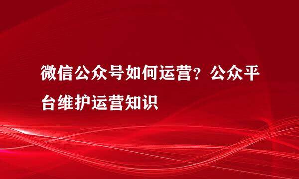 微信公众号如何运营？公众平台维护运营知识