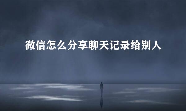 微信怎么分享聊天记录给别人
