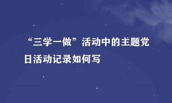 “三学一做”活动中的主题党日活动记录如何写