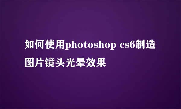 如何使用photoshop cs6制造图片镜头光晕效果