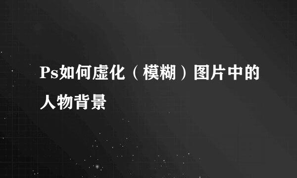 Ps如何虚化（模糊）图片中的人物背景