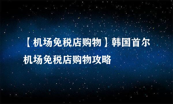 【机场免税店购物】韩国首尔机场免税店购物攻略