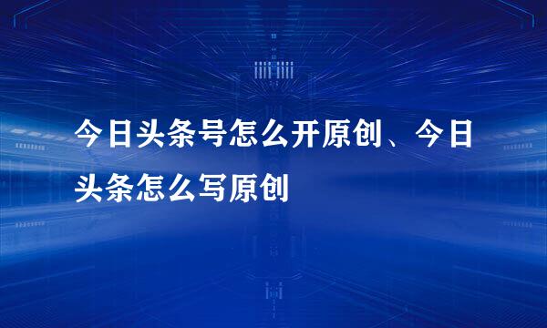 今日头条号怎么开原创、今日头条怎么写原创