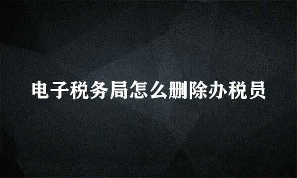 电子税务局怎么删除办税员
