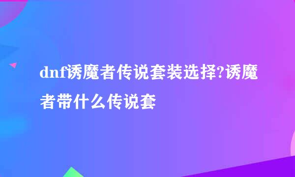 dnf诱魔者传说套装选择?诱魔者带什么传说套