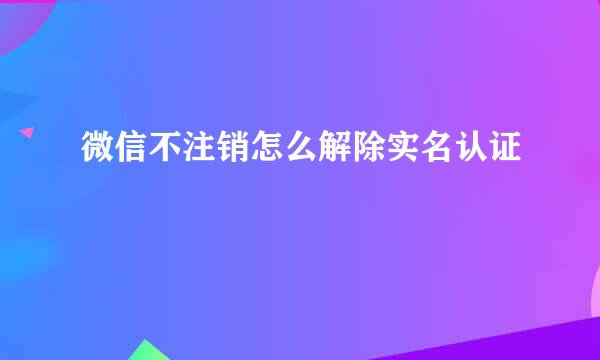 微信不注销怎么解除实名认证