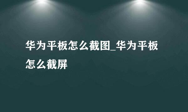 华为平板怎么截图_华为平板怎么截屏