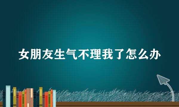 女朋友生气不理我了怎么办