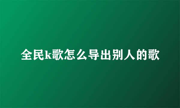 全民k歌怎么导出别人的歌