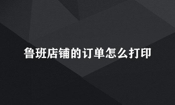 鲁班店铺的订单怎么打印