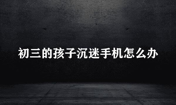 初三的孩子沉迷手机怎么办
