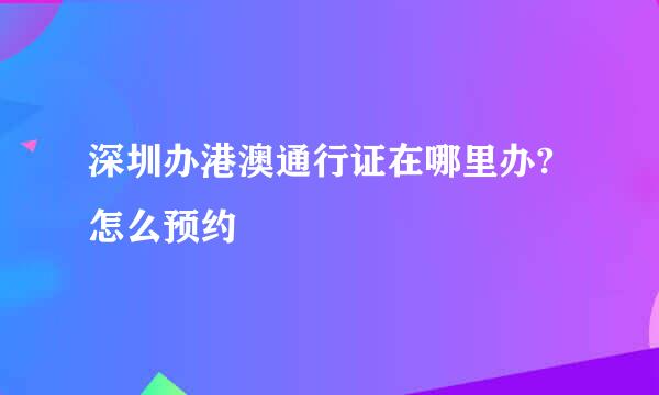 深圳办港澳通行证在哪里办?怎么预约