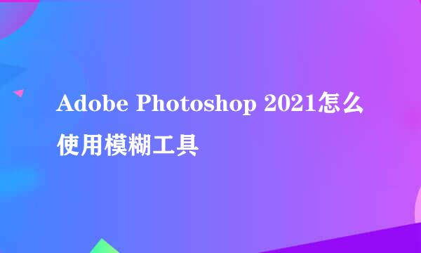Adobe Photoshop 2021怎么使用模糊工具
