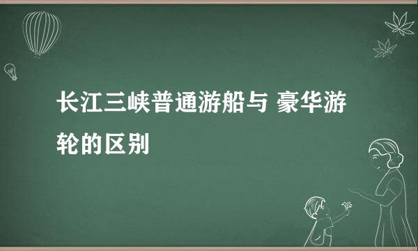 长江三峡普通游船与 豪华游轮的区别