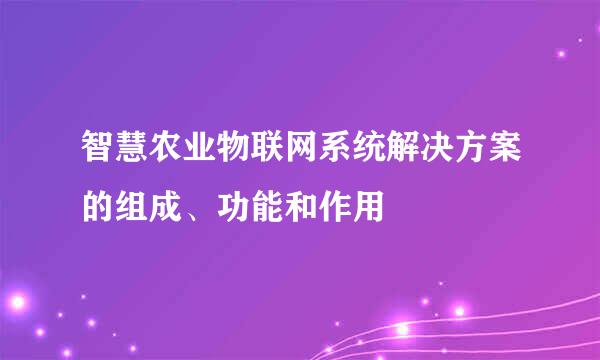 智慧农业物联网系统解决方案的组成、功能和作用