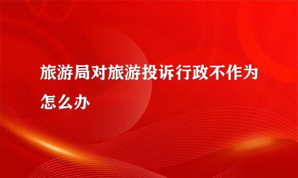 旅游局对旅游投诉行政不作为怎么办