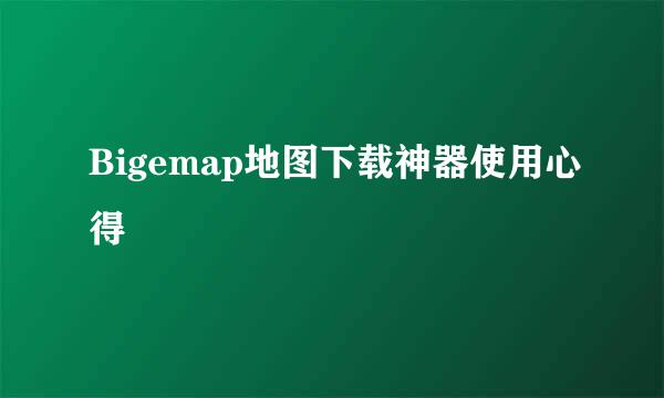 Bigemap地图下载神器使用心得