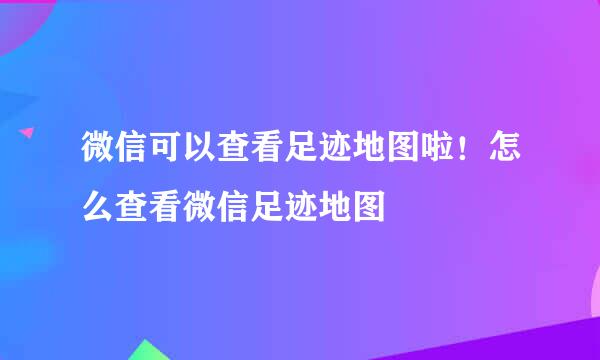 微信可以查看足迹地图啦！怎么查看微信足迹地图