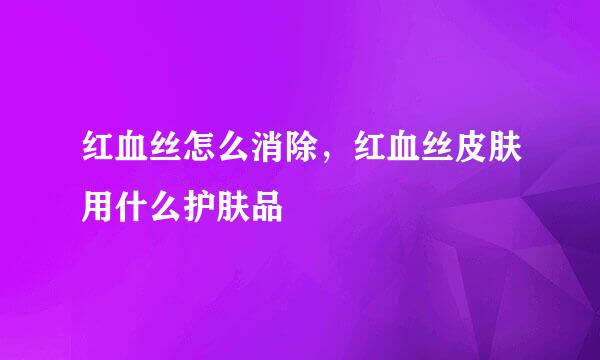 红血丝怎么消除，红血丝皮肤用什么护肤品