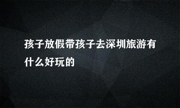 孩子放假带孩子去深圳旅游有什么好玩的
