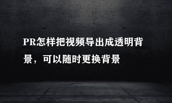 PR怎样把视频导出成透明背景，可以随时更换背景