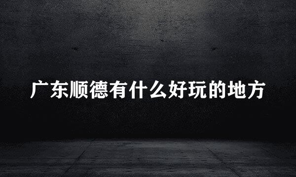 广东顺德有什么好玩的地方
