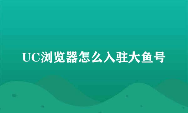 UC浏览器怎么入驻大鱼号