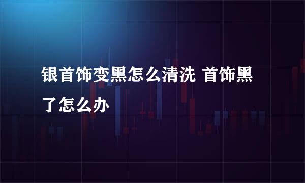 银首饰变黑怎么清洗 首饰黑了怎么办