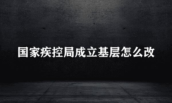 国家疾控局成立基层怎么改