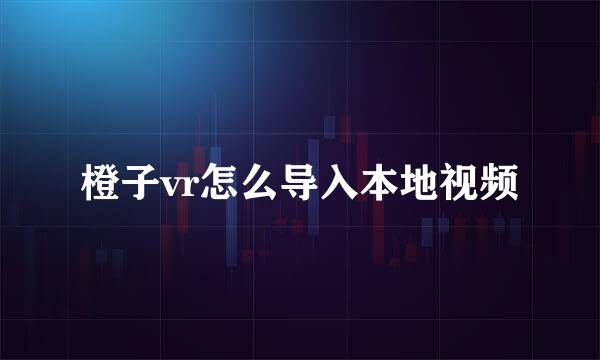 橙子vr怎么导入本地视频