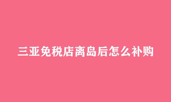 三亚免税店离岛后怎么补购