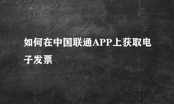 如何在中国联通APP上获取电子发票
