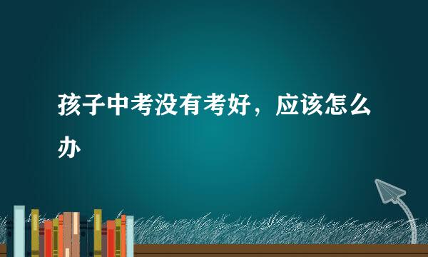 孩子中考没有考好，应该怎么办